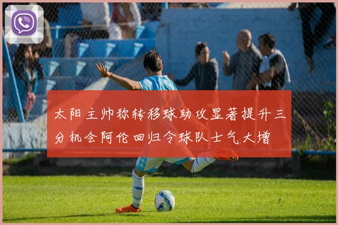 太阳主帅称转移球助攻显著提升三分机会阿伦回归令球队士气大增