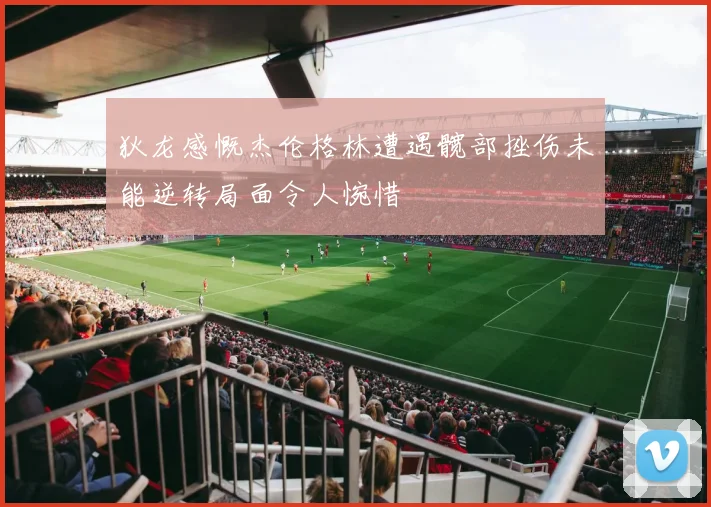 狄龙感慨杰伦格林遭遇髋部挫伤未能逆转局面令人惋惜