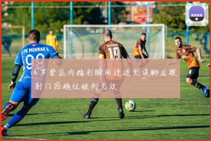 C罗禁区内精彩瞬间连连失误脚后跟射门因越位被判无效