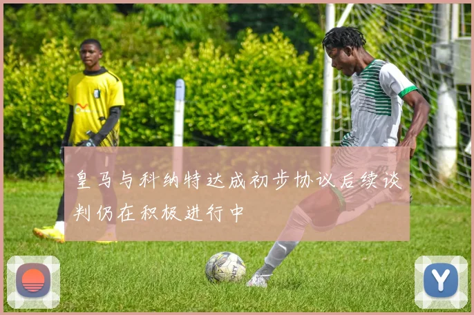 皇马与科纳特达成初步协议后续谈判仍在积极进行中