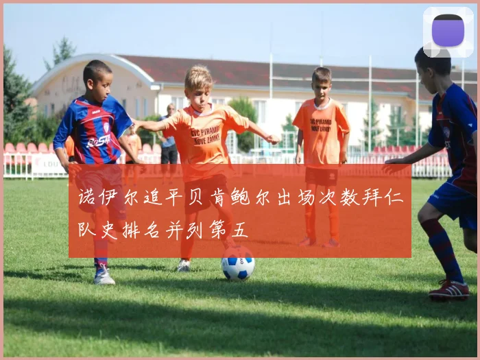 诺伊尔追平贝肯鲍尔出场次数拜仁队史排名并列第五