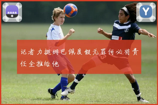 记者力挺姆巴佩度假无罪何必将责任全推给他