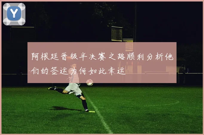 阿根廷晋级半决赛之路顺利分析他们的签运为何如此幸运