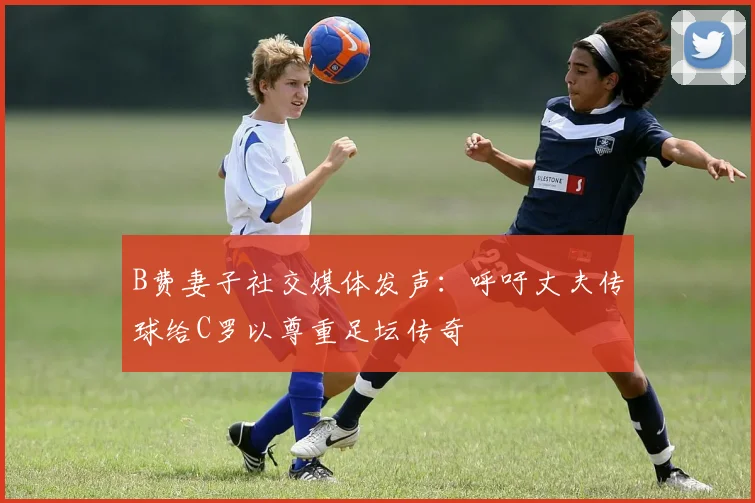 B费妻子社交媒体发声：呼吁丈夫传球给C罗以尊重足坛传奇