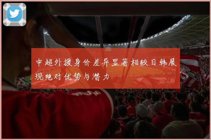 中超外援身价差异显著相较日韩展现绝对优势与潜力