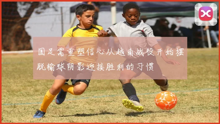国足需重塑信心从越南战役开始摆脱输球阴影迎接胜利的习惯