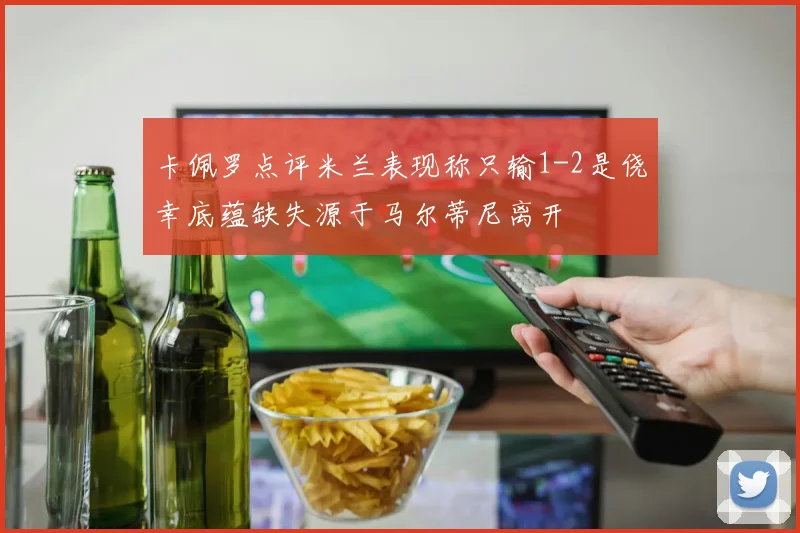 卡佩罗点评米兰表现称只输1-2是侥幸底蕴缺失源于马尔蒂尼离开