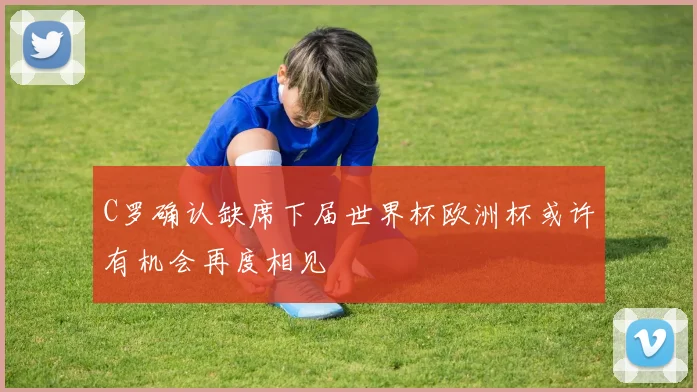 C罗确认缺席下届世界杯欧洲杯或许有机会再度相见