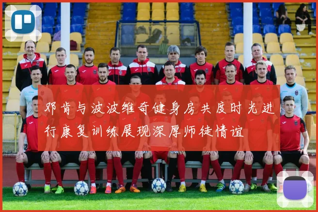 邓肯与波波维奇健身房共度时光进行康复训练展现深厚师徒情谊