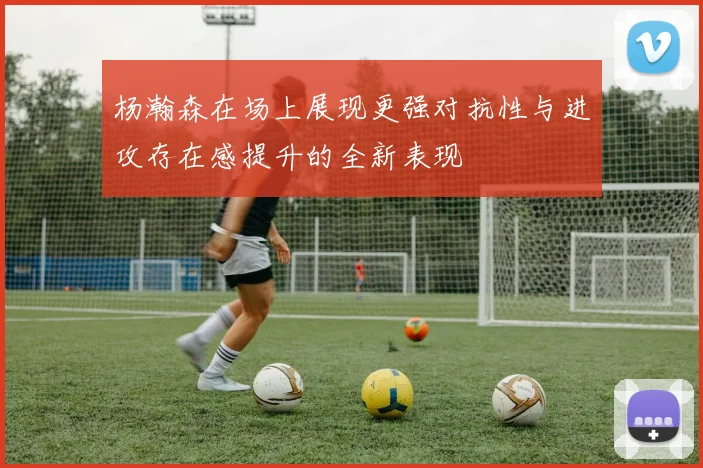 杨瀚森在场上展现更强对抗性与进攻存在感提升的全新表现